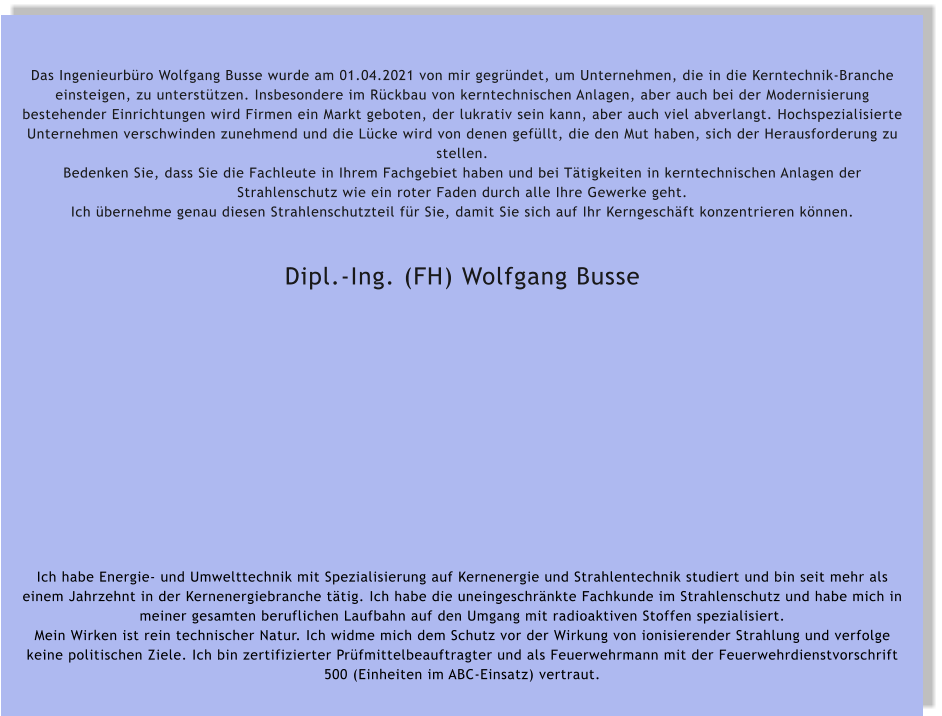 Das Ingenieurbüro Wolfgang Busse wurde am 01.04.2021 von mir gegründet, um Unternehmen, die in die Kerntechnik-Branche einsteigen, zu unterstützen. Insbesondere im Rückbau von kerntechnischen Anlagen, aber auch bei der Modernisierung bestehender Einrichtungen wird Firmen ein Markt geboten, der lukrativ sein kann, aber auch viel abverlangt. Hochspezialisierte Unternehmen verschwinden zunehmend und die Lücke wird von denen gefüllt, die den Mut haben, sich der Herausforderung zu stellen. Bedenken Sie, dass Sie die Fachleute in Ihrem Fachgebiet haben und bei Tätigkeiten in kerntechnischen Anlagen der Strahlenschutz wie ein roter Faden durch alle Ihre Gewerke geht. Ich übernehme genau diesen Strahlenschutzteil für Sie, damit Sie sich auf Ihr Kerngeschäft konzentrieren können.   Dipl.-Ing. (FH) Wolfgang Busse               Ich habe Energie- und Umwelttechnik mit Spezialisierung auf Kernenergie und Strahlentechnik studiert und bin seit mehr als einem Jahrzehnt in der Kernenergiebranche tätig. Ich habe die uneingeschränkte Fachkunde im Strahlenschutz und habe mich in meiner gesamten beruflichen Laufbahn auf den Umgang mit radioaktiven Stoffen spezialisiert. Mein Wirken ist rein technischer Natur. Ich widme mich dem Schutz vor der Wirkung von ionisierender Strahlung und verfolge keine politischen Ziele. Ich bin zertifizierter Prüfmittelbeauftragter und als Feuerwehrmann mit der Feuerwehrdienstvorschrift 500 (Einheiten im ABC-Einsatz) vertraut.
